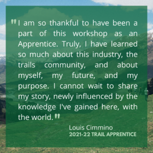 I am so thankful to have been a part of this workshop as an Apprentice. Truly, I have learned so much about this industry, the trails community, and about myself, my future, and my purpose. I cannot wait to share my story, newly influenced by the knowledge I've gained here, with the world.
