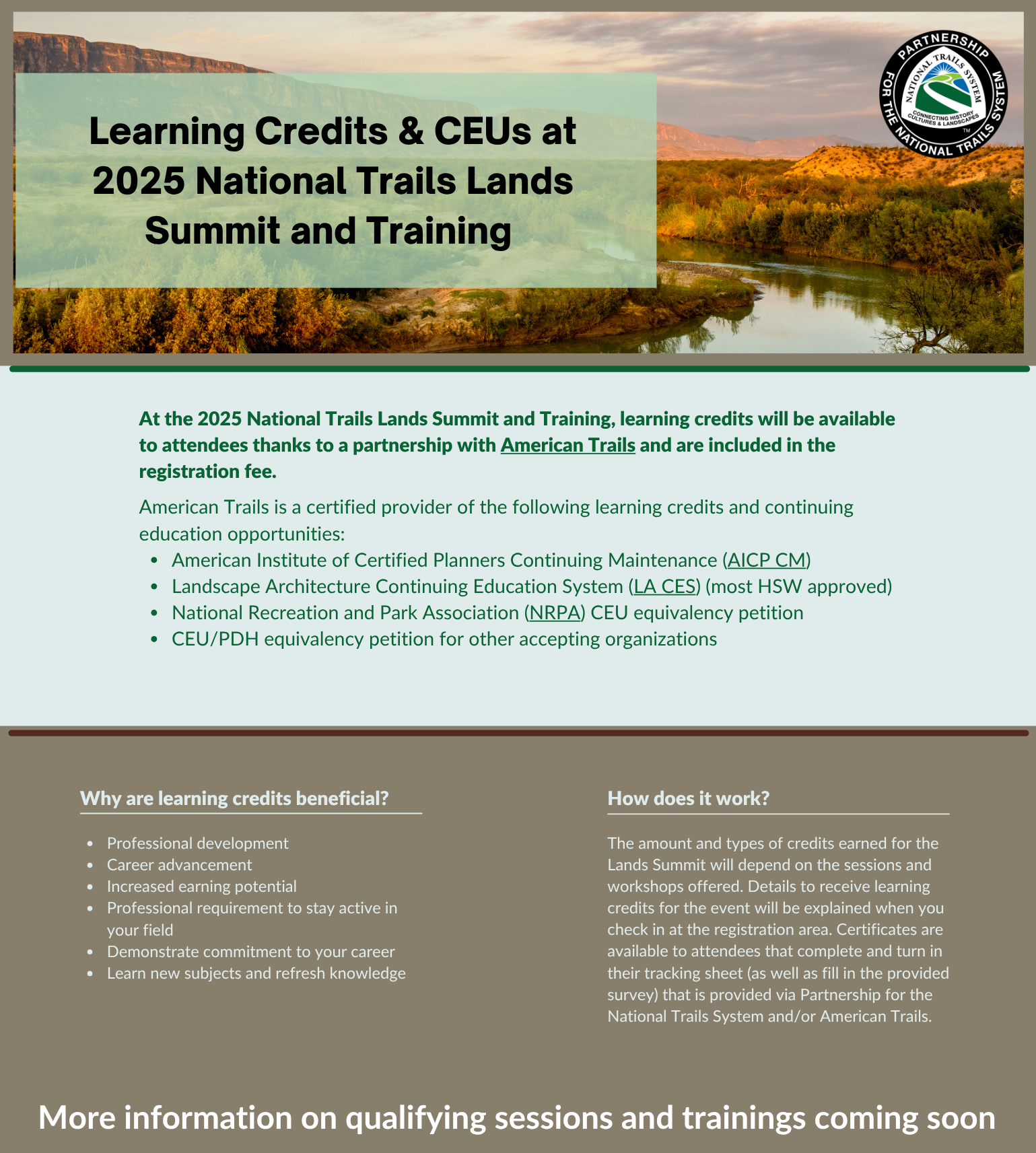 At the 2025 National Trails Lands Summit and Training, learning credits will be available to attendees thanks to a partnership with American Trails and are included in the registration fee. American Trails is a certified provider of the following learning credits and continuing education opportunities: American Institute of Certified Planners Continuing Maintenance (AICP CM) Landscape Architecture Continuing Education System (LA CES) (most HSW approved) National Recreation and Park Association (NRPA) CEU equivalency petition CEU/PDH equivalency petition for other accepting organizations.